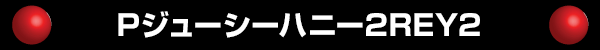 Pジューシーハニー2REY2