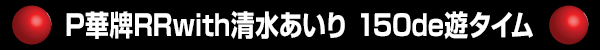 P華牌RRwith清水あいり 150de遊タイム