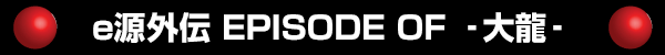 e源外伝 EPISODE OF ‐大龍‐