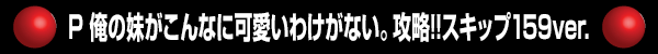 P 俺の妹がこんなに可愛いわけがない。攻略!!スキップ159ver.