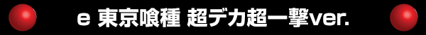 e 東京喰種 超デカ超一撃ver.